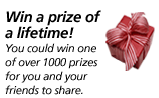 Win a prize of a lifetime! You could win one of over 1000 prizes for you and your friends to share.