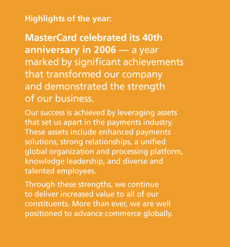 MasterCard celebrated its 40th anniversary in 2006 — a year marked by significant achievements that transformed our company and demonstrated the strength of our business. Our success is achieved by leveraging assets that set us apart in the payments industry. These assets include enhanced payments solutions, strong relationships, a unified global organization and processing platform, knowledge leadership, and diverse and talented employees. Through these strengths, we continue to deliver increased value to all of our constituents. More than ever, we are well positioned to advance commerce globally.