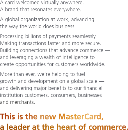 A card welcomed virtually anywhere. A brand that resonates everywhere. A global organization at work, advancing the way the world does business. Processing billions of payments seamlessly. Making transactions faster and more secure. Building connections that advance commerce — and leveraging a wealth of intelligence to create opportunities for customers worldwide. More than ever, we're helping to fuel growth and development on a global scale — and delivering major benefits to our financial institution customers, consumers, businesses and merchants.