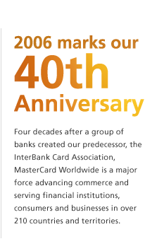 2006 marks our 40th Anniversary. Four decades after a group of banks created our predecessor, the InterBank Card Association, MasterCard Worldwide is a major force advancing commerce and serving financial institutions, consumers and businesses in over 210 countries and territories.