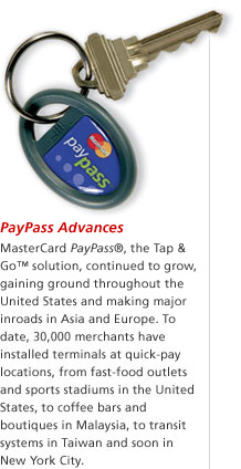 PayPass Advances — MasterCard PayPass&reg;, the Tap & Go&trade; solution, continued to grow, gaining ground throughout the United States and making major inroads in Asia and Europe. To date, 30,000 merchants have installed terminals at quick-pay locations, from fast-food outlets and sports stadiums in the United States, to coffee bars and boutiques in Malaysia, to transit systems in Taiwan and soon in New York City.