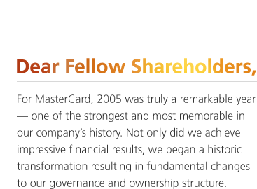 For MasterCard, 2005 was truly a remarkable year — one of the strongest and most memorable in our company's history. Not only did we achieve impressive financial results, we began a historic transformation resulting in fundamental changes to our governance and ownership structure.