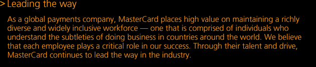 As a global payments company, MasterCard places high value on maintaining a richly diverse and widely inclusive workforce — one that is comprised of individuals who understand the subtleties of doing business in countries around the world. We believe that each employee plays a critical role in our success. Through their talent and drive, MasterCard continues to lead the way in the industry.