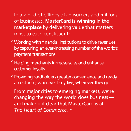 In a world of billions of consumers and millions of businesses, MasterCard is winning in the marketplace by delivering value that matters most to each constituent: Working with financial institutions to drive revenues by capturing an ever-increasing number of the world's payment transactions; Helping merchants increase sales and enhance customer loyalty; Providing cardholders greater convenience and ready acceptance, wherever they live, wherever they go. From major cities to emerging markets, we're changing the way the world does business — and making it clear that MasterCard is at The Heart of Commerce