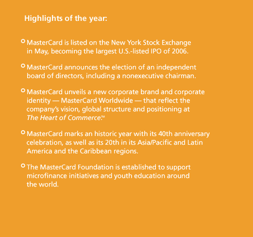 Highlights of the year: MasterCard is listed on the New York Stock Exchange in May, becoming the largest U.S.-listed IPO of 2006. MasterCard announces the election of an independent board of directors, including a nonexecutive chairman. MasterCard unveils a new corporate brand and corporate identity — MasterCard Worldwide — that reflect the company's vision, global structure and positioning at The Heart of Commerce. MasterCard marks an historic year with its 40th anniversary celebration, as well as its 20th in its Asia/Pacific and Latin America and the Caribbean regions. The MasterCard Foundation is established to support microfi nance initiatives and youth education around the world.