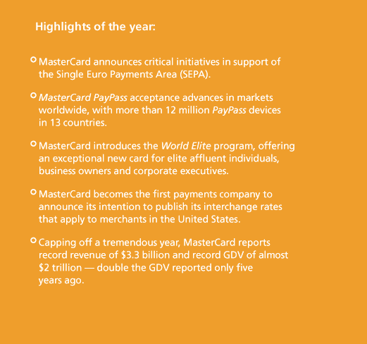 Highlights of the year: MasterCard announces critical initiatives in support of the Single Euro Payments Area (SEPA). MasterCard PayPass acceptance advances in markets worldwide, with more than 12 million PayPass devices in 13 countries. MasterCard introduces the World Elite program, offering an exceptional new card for elite affl uent individuals, business owners and corporate executives. MasterCard becomes the first payments company to announce its intention to publish its interchange rates that apply to merchants in the United States. Capping off a tremendous year, MasterCard reports record revenue of $3.3 billion and record GDV of almost $2 trillion — double the GDV reported only five years ago.